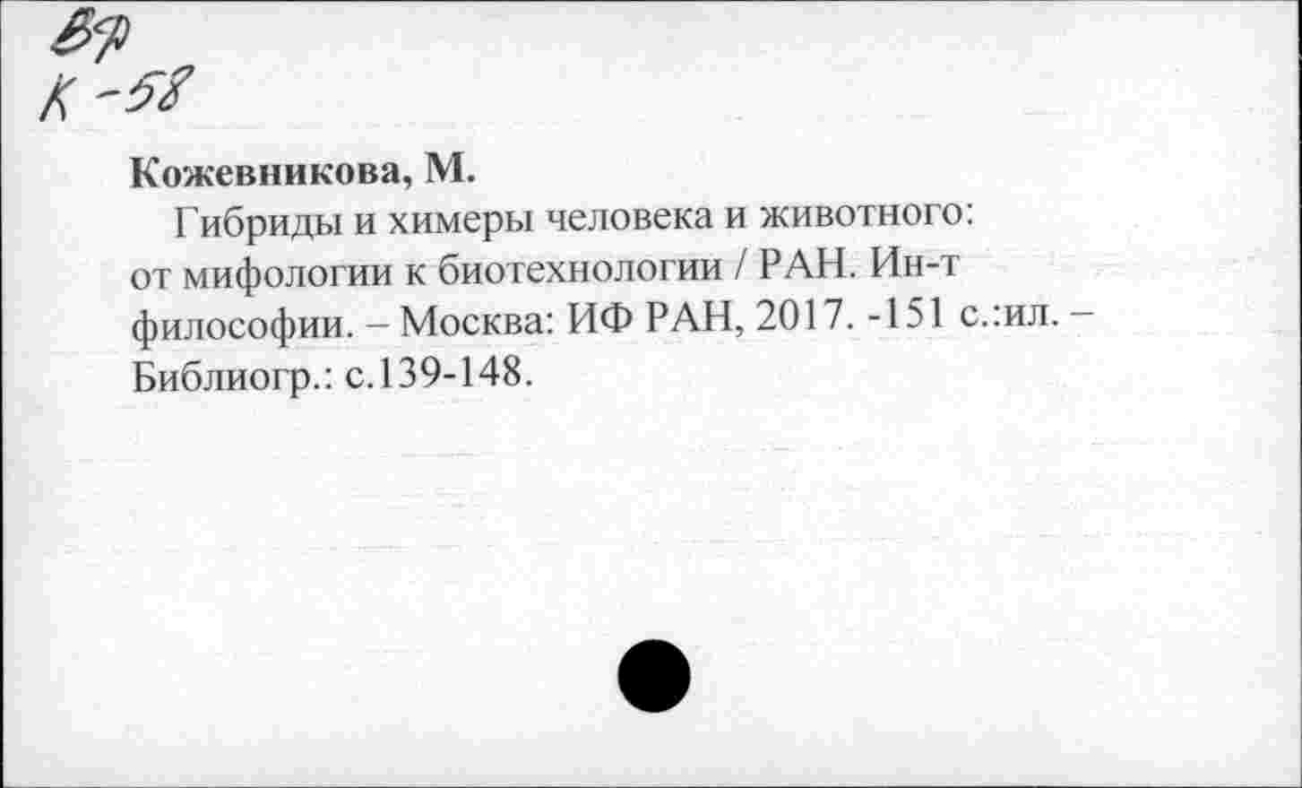 ﻿Кожевникова, М.
Гибриды и химеры человека и животного: от мифологии к биотехнологии / РАН. Ин-т философии. - Москва: ИФ РАН, 2017. -151 с.:ил. -Библиогр.: с.139-148.